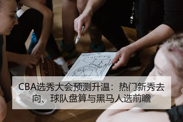 CBA选秀大会预测升温：热门新秀去向、球队盘算与黑马人选前瞻 - maiqiuzhan
